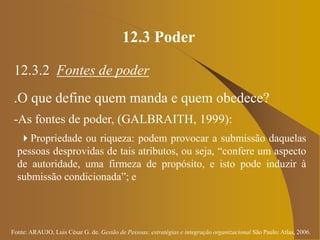 Fonte: ARAUJO, Luis César G. de. Gestão de Pessoas; estratégias e integração organizacional São Paulo: Atlas, 2006.
12.3 Poder
12.3.2 Fontes de poder
.O que define quem manda e quem obedece?
-As fontes de poder, (GALBRAITH, 1999):
Propriedade ou riqueza: podem provocar a submissão daquelas
pessoas desprovidas de tais atributos, ou seja, “confere um aspecto
de autoridade, uma firmeza de propósito, e isto pode induzir à
submissão condicionada”; e
 