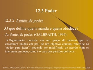 Fonte: ARAUJO, Luis César G. de. Gestão de Pessoas; estratégias e integração organizacional São Paulo: Atlas, 2006.
12.3 Poder
12.3.2 Fontes de poder
.O que define quem manda e quem obedece?
-As fontes de poder, (GALBRAITH, 1999):
Organização: consiste em um grupo de pessoas que se
encontram unidas em prol de um objetivo comum, refere-se ao
“poder para fazer”, podendo ser modificado de acordo com os
interesses em jogo, como é o caso dos partidos políticos.
 