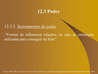 Fonte: ARAUJO, Luis César G. de. Gestão de Pessoas; estratégias e integração organizacional São Paulo: Atlas, 2006.
12.3 Poder
12.3.3 Instrumentos de poder
.“Formas de influenciar relações, ou seja, as estratégias
utilizadas para conseguir tal feito”.
 