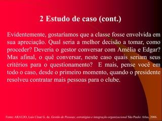 Fonte: ARAUJO, Luis César G. de. Gestão de Pessoas; estratégias e integração organizacional São Paulo: Atlas, 2006.
2 Estudo de caso (cont.)
Evidentemente, gostaríamos que a classe fosse envolvida em
sua apreciação. Qual seria a melhor decisão a tomar, como
proceder? Deveria o gestor conversar com Amélia e Edgar?
Mas afinal, o quê conversar, neste caso quais seriam seus
critérios para o questionamento? E mais, pense você em
todo o caso, desde o primeiro momento, quando o presidente
resolveu contratar mais pessoas para o clube.
 
