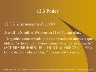 Fonte: ARAUJO, Luis César G. de. Gestão de Pessoas; estratégias e integração organizacional São Paulo: Atlas, 2006.
12.3 Poder
12.3.3 Instrumentos de poder
.Swaffin-Smith e Wilkinson (1984), são elas:
-Barganha: caracterizada por uma relação de interesse que
utiliza “a troca de favores como base de negociação”
(SCHERMERHORN JR., HUNT e OSBORN, 1999).
Como diz o ditado popular, “uma mão lava a outra”;
 