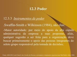 Fonte: ARAUJO, Luis César G. de. Gestão de Pessoas; estratégias e integração organizacional São Paulo: Atlas, 2006.
12.3 Poder
12.3.3 Instrumentos de poder
.Swaffin-Smith e Wilkinson (1984), são elas:
-Maior autoridade: por meio do apoio da alta cúpula
administrativa da empresa a suas propostas, aliás,
qualquer sugestão a ser feita para a organização deve
buscar primeiramente o apoio das pessoas integrantes do
seleto grupo responsável pela tomada de decisões;
 