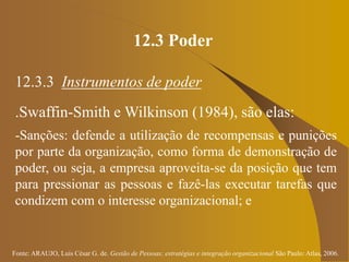 Fonte: ARAUJO, Luis César G. de. Gestão de Pessoas; estratégias e integração organizacional São Paulo: Atlas, 2006.
12.3 Poder
12.3.3 Instrumentos de poder
.Swaffin-Smith e Wilkinson (1984), são elas:
-Sanções: defende a utilização de recompensas e punições
por parte da organização, como forma de demonstração de
poder, ou seja, a empresa aproveita-se da posição que tem
para pressionar as pessoas e fazê-las executar tarefas que
condizem com o interesse organizacional; e
 