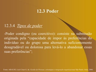 Fonte: ARAUJO, Luis César G. de. Gestão de Pessoas; estratégias e integração organizacional São Paulo: Atlas, 2006.
12.3 Poder
12.3.4 Tipos de poder
-Poder condigno (ou coercitivo): consiste na submissão
originada pela “capacidade de impor às preferências do
indivíduo ou do grupo uma alternativa suficientemente
desagradável ou dolorosa para levá-lo a abandonar essas
suas preferências”;
 