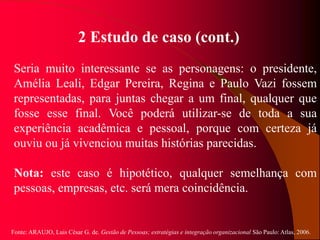 Fonte: ARAUJO, Luis César G. de. Gestão de Pessoas; estratégias e integração organizacional São Paulo: Atlas, 2006.
2 Estudo de caso (cont.)
Seria muito interessante se as personagens: o presidente,
Amélia Leali, Edgar Pereira, Regina e Paulo Vazi fossem
representadas, para juntas chegar a um final, qualquer que
fosse esse final. Você poderá utilizar-se de toda a sua
experiência acadêmica e pessoal, porque com certeza já
ouviu ou já vivenciou muitas histórias parecidas.
Nota: este caso é hipotético, qualquer semelhança com
pessoas, empresas, etc. será mera coincidência.
 
