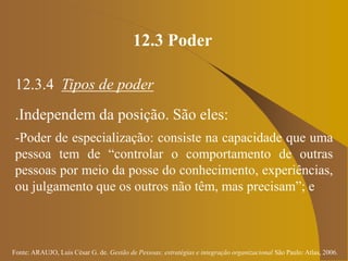 Fonte: ARAUJO, Luis César G. de. Gestão de Pessoas; estratégias e integração organizacional São Paulo: Atlas, 2006.
12.3 Poder
12.3.4 Tipos de poder
.Independem da posição. São eles:
-Poder de especialização: consiste na capacidade que uma
pessoa tem de “controlar o comportamento de outras
pessoas por meio da posse do conhecimento, experiências,
ou julgamento que os outros não têm, mas precisam”; e
 