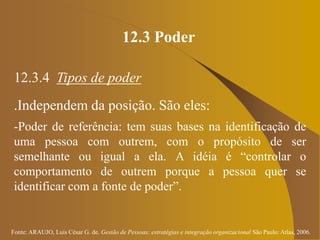 Fonte: ARAUJO, Luis César G. de. Gestão de Pessoas; estratégias e integração organizacional São Paulo: Atlas, 2006.
12.3 Poder
12.3.4 Tipos de poder
.Independem da posição. São eles:
-Poder de referência: tem suas bases na identificação de
uma pessoa com outrem, com o propósito de ser
semelhante ou igual a ela. A idéia é “controlar o
comportamento de outrem porque a pessoa quer se
identificar com a fonte de poder”.
 