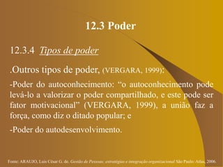 Fonte: ARAUJO, Luis César G. de. Gestão de Pessoas; estratégias e integração organizacional São Paulo: Atlas, 2006.
12.3 Poder
12.3.4 Tipos de poder
.Outros tipos de poder, (VERGARA, 1999):
-Poder do autoconhecimento: “o autoconhecimento pode
levá-lo a valorizar o poder compartilhado, e este pode ser
fator motivacional” (VERGARA, 1999), a união faz a
força, como diz o ditado popular; e
-Poder do autodesenvolvimento.
 
