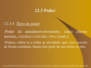 Fonte: ARAUJO, Luis César G. de. Gestão de Pessoas; estratégias e integração organizacional São Paulo: Atlas, 2006.
12.3 Poder
12.3.4 Tipos de poder
.Poder do autodesenvolvimento, cinco chaves
mestras, (GEORGE LEONARD, 1995), (cont.):
-Prática: refere-se a todas as atividades que você executa
de forma constante, façam elas parte da sua rotina ou não;
 