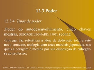 Fonte: ARAUJO, Luis César G. de. Gestão de Pessoas; estratégias e integração organizacional São Paulo: Atlas, 2006.
12.3 Poder
12.3.4 Tipos de poder
.Poder do autodesenvolvimento, cinco chaves
mestras, (GEORGE LEONARD, 1995), (cont.):
-Entrega: faz referência a idéia de dedicação total a este
novo contexto, analogia com artes marciais japonesas, nas
quais a coragem é medida por sua disposição de entregar-
se ao professor;
 
