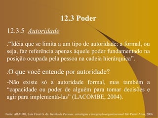 Fonte: ARAUJO, Luis César G. de. Gestão de Pessoas; estratégias e integração organizacional São Paulo: Atlas, 2006.
12.3 Poder
12.3.5 Autoridade
.“Idéia que se limita a um tipo de autoridade: a formal, ou
seja, faz referência apenas àquele poder fundamentado na
posição ocupada pela pessoa na cadeia hierárquica”.
.O que você entende por autoridade?
-Não existe só a autoridade formal, mas também a
“capacidade ou poder de alguém para tomar decisões e
agir para implementá-las” (LACOMBE, 2004).
 