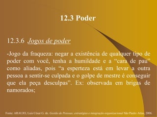 Fonte: ARAUJO, Luis César G. de. Gestão de Pessoas; estratégias e integração organizacional São Paulo: Atlas, 2006.
12.3 Poder
12.3.6 Jogos de poder
-Jogo da fraqueza: negar a existência de qualquer tipo de
poder com você, tenha a humildade e a “cara de pau”
como aliadas, pois “a esperteza está em levar a outra
pessoa a sentir-se culpada e o golpe de mestre é conseguir
que ela peça desculpas”. Ex: observada em brigas de
namorados;
 