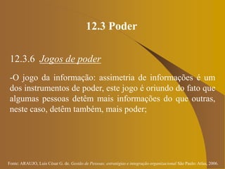 Fonte: ARAUJO, Luis César G. de. Gestão de Pessoas; estratégias e integração organizacional São Paulo: Atlas, 2006.
12.3 Poder
12.3.6 Jogos de poder
-O jogo da informação: assimetria de informações é um
dos instrumentos de poder, este jogo é oriundo do fato que
algumas pessoas detêm mais informações do que outras,
neste caso, detêm também, mais poder;
 