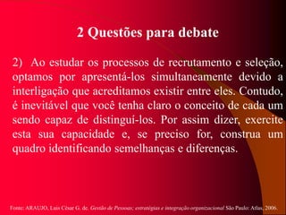Fonte: ARAUJO, Luis César G. de. Gestão de Pessoas; estratégias e integração organizacional São Paulo: Atlas, 2006.
2 Questões para debate
2) Ao estudar os processos de recrutamento e seleção,
optamos por apresentá-los simultaneamente devido a
interligação que acreditamos existir entre eles. Contudo,
é inevitável que você tenha claro o conceito de cada um
sendo capaz de distinguí-los. Por assim dizer, exercite
esta sua capacidade e, se preciso for, construa um
quadro identificando semelhanças e diferenças.
 