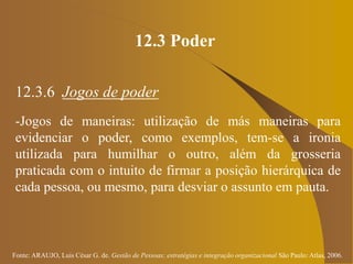 Fonte: ARAUJO, Luis César G. de. Gestão de Pessoas; estratégias e integração organizacional São Paulo: Atlas, 2006.
12.3 Poder
12.3.6 Jogos de poder
-Jogos de maneiras: utilização de más maneiras para
evidenciar o poder, como exemplos, tem-se a ironia
utilizada para humilhar o outro, além da grosseria
praticada com o intuito de firmar a posição hierárquica de
cada pessoa, ou mesmo, para desviar o assunto em pauta.
 