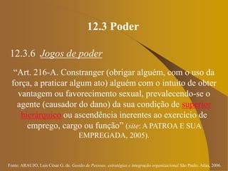Fonte: ARAUJO, Luis César G. de. Gestão de Pessoas; estratégias e integração organizacional São Paulo: Atlas, 2006.
12.3 Poder
12.3.6 Jogos de poder
“Art. 216-A. Constranger (obrigar alguém, com o uso da
força, a praticar algum ato) alguém com o intuito de obter
vantagem ou favorecimento sexual, prevalecendo-se o
agente (causador do dano) da sua condição de superior
hierárquico ou ascendência inerentes ao exercício de
emprego, cargo ou função” (site: A PATROA E SUA
EMPREGADA, 2005).
 