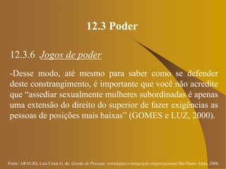 Fonte: ARAUJO, Luis César G. de. Gestão de Pessoas; estratégias e integração organizacional São Paulo: Atlas, 2006.
12.3 Poder
12.3.6 Jogos de poder
-Desse modo, até mesmo para saber como se defender
deste constrangimento, é importante que você não acredite
que “assediar sexualmente mulheres subordinadas é apenas
uma extensão do direito do superior de fazer exigências as
pessoas de posições mais baixas” (GOMES e LUZ, 2000).
 