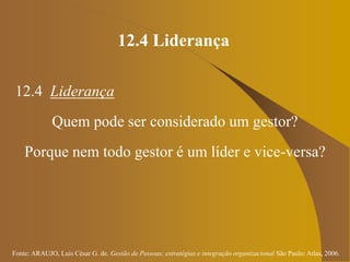 Fonte: ARAUJO, Luis César G. de. Gestão de Pessoas; estratégias e integração organizacional São Paulo: Atlas, 2006.
12.4 Liderança
12.4 Liderança
Quem pode ser considerado um gestor?
Porque nem todo gestor é um líder e vice-versa?
 