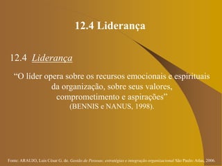 Fonte: ARAUJO, Luis César G. de. Gestão de Pessoas; estratégias e integração organizacional São Paulo: Atlas, 2006.
12.4 Liderança
12.4 Liderança
“O líder opera sobre os recursos emocionais e espirituais
da organização, sobre seus valores,
comprometimento e aspirações”
(BENNIS e NANUS, 1998).
 