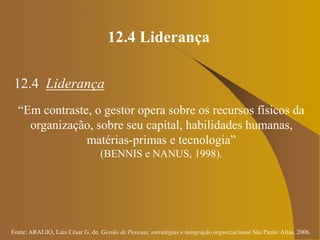 Fonte: ARAUJO, Luis César G. de. Gestão de Pessoas; estratégias e integração organizacional São Paulo: Atlas, 2006.
12.4 Liderança
12.4 Liderança
“Em contraste, o gestor opera sobre os recursos físicos da
organização, sobre seu capital, habilidades humanas,
matérias-primas e tecnologia”
(BENNIS e NANUS, 1998).
 