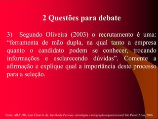 Fonte: ARAUJO, Luis César G. de. Gestão de Pessoas; estratégias e integração organizacional São Paulo: Atlas, 2006.
2 Questões para debate
3) Segundo Oliveira (2003) o recrutamento é uma:
“ferramenta de mão dupla, na qual tanto a empresa
quanto o candidato podem se conhecer, trocando
informações e esclarecendo dúvidas”. Comente a
afirmação e explique qual a importância deste processo
para a seleção.
 