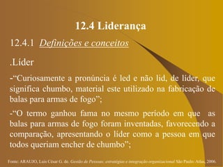 Fonte: ARAUJO, Luis César G. de. Gestão de Pessoas; estratégias e integração organizacional São Paulo: Atlas, 2006.
12.4 Liderança
12.4.1 Definições e conceitos
.Líder
-“Curiosamente a pronúncia é led e não lid, de líder, que
significa chumbo, material este utilizado na fabricação de
balas para armas de fogo”;
-“O termo ganhou fama no mesmo período em que as
balas para armas de fogo foram inventadas, favorecendo a
comparação, apresentando o líder como a pessoa em que
todos queriam encher de chumbo”;
 