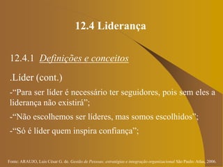 Fonte: ARAUJO, Luis César G. de. Gestão de Pessoas; estratégias e integração organizacional São Paulo: Atlas, 2006.
12.4 Liderança
12.4.1 Definições e conceitos
.Líder (cont.)
-“Para ser líder é necessário ter seguidores, pois sem eles a
liderança não existirá”;
-“Não escolhemos ser líderes, mas somos escolhidos”;
-“Só é líder quem inspira confiança”;
 