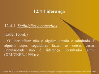 Fonte: ARAUJO, Luis César G. de. Gestão de Pessoas; estratégias e integração organizacional São Paulo: Atlas, 2006.
12.4 Liderança
12.4.1 Definições e conceitos
.Líder (cont.)
-“O líder eficaz não é alguém amado e admirado. É
alguém cujos seguidores fazem as coisas certas.
Popularidade não é liderança. Resultados sim!”
(DRUCKER, 1996); e
 