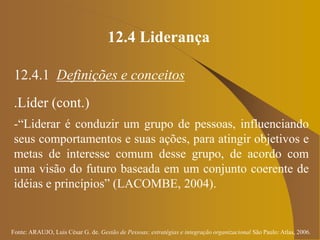 Fonte: ARAUJO, Luis César G. de. Gestão de Pessoas; estratégias e integração organizacional São Paulo: Atlas, 2006.
12.4 Liderança
12.4.1 Definições e conceitos
.Líder (cont.)
-“Liderar é conduzir um grupo de pessoas, influenciando
seus comportamentos e suas ações, para atingir objetivos e
metas de interesse comum desse grupo, de acordo com
uma visão do futuro baseada em um conjunto coerente de
idéias e princípios” (LACOMBE, 2004).
 