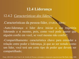 Fonte: ARAUJO, Luis César G. de. Gestão de Pessoas; estratégias e integração organizacional São Paulo: Atlas, 2006.
12.4 Liderança
12.4.2 Características dos líderes
.Características da pessoa-líder, (FARIA, 2004):
-Auto-liderança: o líder deve iniciar a sua trajetória
liderando a si mesmo, pois, como você pode querer que
alguém confie em você, se você mesmo não confia?;
-Compartilhamento: característica chave para entender a
relação entre poder e liderança, já que ao ser notado como
um líder, você terá um certo tipo de poder que deverá ser
compartilhado;
 