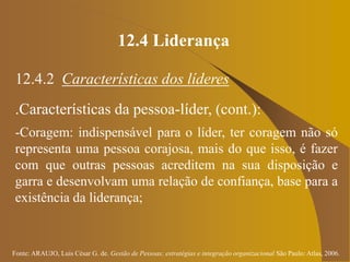 Fonte: ARAUJO, Luis César G. de. Gestão de Pessoas; estratégias e integração organizacional São Paulo: Atlas, 2006.
12.4 Liderança
12.4.2 Características dos líderes
.Características da pessoa-líder, (cont.):
-Coragem: indispensável para o líder, ter coragem não só
representa uma pessoa corajosa, mais do que isso, é fazer
com que outras pessoas acreditem na sua disposição e
garra e desenvolvam uma relação de confiança, base para a
existência da liderança;
 