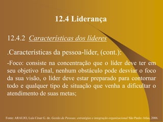 Fonte: ARAUJO, Luis César G. de. Gestão de Pessoas; estratégias e integração organizacional São Paulo: Atlas, 2006.
12.4 Liderança
12.4.2 Características dos líderes
.Características da pessoa-líder, (cont.):
-Foco: consiste na concentração que o líder deve ter em
seu objetivo final, nenhum obstáculo pode desviar o foco
da sua visão, o líder deve estar preparado para contornar
todo e qualquer tipo de situação que venha a dificultar o
atendimento de suas metas;
 