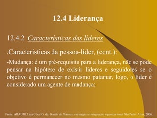 Fonte: ARAUJO, Luis César G. de. Gestão de Pessoas; estratégias e integração organizacional São Paulo: Atlas, 2006.
12.4 Liderança
12.4.2 Características dos líderes
.Características da pessoa-líder, (cont.):
-Mudança: é um pré-requisito para a liderança, não se pode
pensar na hipótese de existir líderes e seguidores se o
objetivo é permanecer no mesmo patamar, logo, o líder é
considerado um agente de mudança;
 