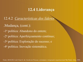 Fonte: ARAUJO, Luis César G. de. Gestão de Pessoas; estratégias e integração organizacional São Paulo: Atlas, 2006.
12.4 Liderança
12.4.2 Características dos líderes
.Mudança, (cont.):
-1a política: Abandono do ontem;
-2a política: Aperfeiçoamento contínuo;
-3a política: Exploração do sucesso; e
-4a política: Inovação sistemática.
 