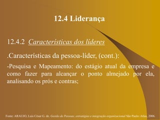 Fonte: ARAUJO, Luis César G. de. Gestão de Pessoas; estratégias e integração organizacional São Paulo: Atlas, 2006.
12.4 Liderança
12.4.2 Características dos líderes
.Características da pessoa-líder, (cont.):
-Pesquisa e Mapeamento: do estágio atual da empresa e
como fazer para alcançar o ponto almejado por ela,
analisando os prós e contras;
 