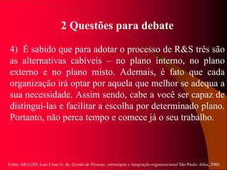 Fonte: ARAUJO, Luis César G. de. Gestão de Pessoas; estratégias e integração organizacional São Paulo: Atlas, 2006.
2 Questões para debate
4) É sabido que para adotar o processo de R&S três são
as alternativas cabíveis – no plano interno, no plano
externo e no plano misto. Ademais, é fato que cada
organização irá optar por aquela que melhor se adequa a
sua necessidade. Assim sendo, cabe a você ser capaz de
distinguí-las e facilitar a escolha por determinado plano.
Portanto, não perca tempo e comece já o seu trabalho.
 