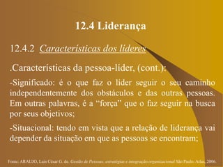 Fonte: ARAUJO, Luis César G. de. Gestão de Pessoas; estratégias e integração organizacional São Paulo: Atlas, 2006.
12.4 Liderança
12.4.2 Características dos líderes
.Características da pessoa-líder, (cont.):
-Significado: é o que faz o líder seguir o seu caminho
independentemente dos obstáculos e das outras pessoas.
Em outras palavras, é a “força” que o faz seguir na busca
por seus objetivos;
-Situacional: tendo em vista que a relação de liderança vai
depender da situação em que as pessoas se encontram;
 