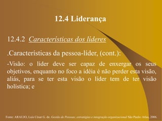 Fonte: ARAUJO, Luis César G. de. Gestão de Pessoas; estratégias e integração organizacional São Paulo: Atlas, 2006.
12.4 Liderança
12.4.2 Características dos líderes
.Características da pessoa-líder, (cont.):
-Visão: o líder deve ser capaz de enxergar os seus
objetivos, enquanto no foco a idéia é não perder esta visão,
aliás, para se ter esta visão o líder tem de ter visão
holística; e
 