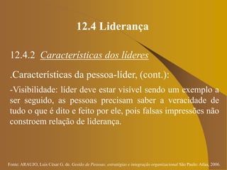 Fonte: ARAUJO, Luis César G. de. Gestão de Pessoas; estratégias e integração organizacional São Paulo: Atlas, 2006.
12.4 Liderança
12.4.2 Características dos líderes
.Características da pessoa-líder, (cont.):
-Visibilidade: líder deve estar visível sendo um exemplo a
ser seguido, as pessoas precisam saber a veracidade de
tudo o que é dito e feito por ele, pois falsas impressões não
constroem relação de liderança.
 
