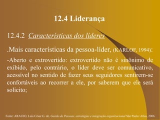 Fonte: ARAUJO, Luis César G. de. Gestão de Pessoas; estratégias e integração organizacional São Paulo: Atlas, 2006.
12.4 Liderança
12.4.2 Características dos líderes
.Mais características da pessoa-líder, (KARLOF, 1994):
-Aberto e extrovertido: extrovertido não é sinônimo de
exibido, pelo contrário, o líder deve ser comunicativo,
acessível no sentido de fazer seus seguidores sentirem-se
confortáveis ao recorrer a ele, por saberem que ele será
solicito;
 