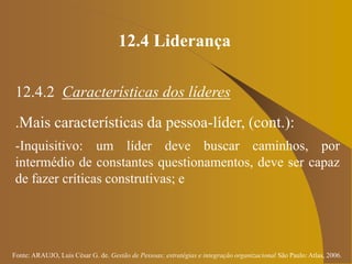 Fonte: ARAUJO, Luis César G. de. Gestão de Pessoas; estratégias e integração organizacional São Paulo: Atlas, 2006.
12.4 Liderança
12.4.2 Características dos líderes
.Mais características da pessoa-líder, (cont.):
-Inquisitivo: um líder deve buscar caminhos, por
intermédio de constantes questionamentos, deve ser capaz
de fazer críticas construtivas; e
 