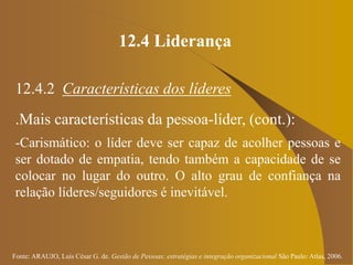 Fonte: ARAUJO, Luis César G. de. Gestão de Pessoas; estratégias e integração organizacional São Paulo: Atlas, 2006.
12.4 Liderança
12.4.2 Características dos líderes
.Mais características da pessoa-líder, (cont.):
-Carismático: o líder deve ser capaz de acolher pessoas e
ser dotado de empatia, tendo também a capacidade de se
colocar no lugar do outro. O alto grau de confiança na
relação líderes/seguidores é inevitável.
 