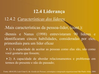Fonte: ARAUJO, Luis César G. de. Gestão de Pessoas; estratégias e integração organizacional São Paulo: Atlas, 2006.
12.4 Liderança
12.4.2 Características dos líderes
.Mais características da pessoa-líder, (cont.):
-Bennis e Nanus (1998) entrevistaram 90 líderes e
identificaram cincos habilidades, consideradas por eles,
primordiais para um líder eficaz
1) A capacidade de aceitar as pessoas como elas são, não como
você gostaria que fossem;
2) A capacidade de abordar relacionamentos e problemas em
termos do presente e não do passado;
 