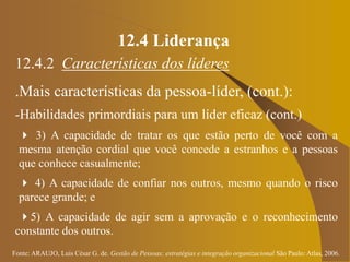 Fonte: ARAUJO, Luis César G. de. Gestão de Pessoas; estratégias e integração organizacional São Paulo: Atlas, 2006.
12.4 Liderança
12.4.2 Características dos líderes
.Mais características da pessoa-líder, (cont.):
-Habilidades primordiais para um líder eficaz (cont.)
 3) A capacidade de tratar os que estão perto de você com a
mesma atenção cordial que você concede a estranhos e a pessoas
que conhece casualmente;
 4) A capacidade de confiar nos outros, mesmo quando o risco
parece grande; e
5) A capacidade de agir sem a aprovação e o reconhecimento
constante dos outros.
 
