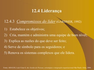 Fonte: ARAUJO, Luis César G. de. Gestão de Pessoas; estratégias e integração organizacional São Paulo: Atlas, 2006.
12.4 Liderança
12.4.3 Compromissos do líder (GARDNER, 1992)
1) Estabelece os objetivos;
2) Cria, mantém e administra uma equipe de bom nível;
3) Explica as razões do que deve ser feito;
4) Serve de símbolo para os seguidores; e
5) Renova os sistemas complexos que ele lidera.
 