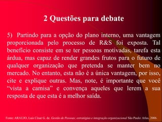Fonte: ARAUJO, Luis César G. de. Gestão de Pessoas; estratégias e integração organizacional São Paulo: Atlas, 2006.
2 Questões para debate
5) Partindo para a opção do plano interno, uma vantagem
proporcionada pelo processo de R&S foi exposta. Tal
benefício consiste em se ter pessoas motivadas, tarefa esta
árdua, mas capaz de render grandes frutos para o futuro de
qualquer organização que pretenda se manter bem no
mercado. No entanto, esta não é a única vantagem, por isso,
cite e explique outras. Mas, note, é importante que você
“vista a camisa” e convença aqueles que lerem a sua
resposta de que esta é a melhor saída.
 
