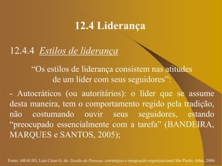 Fonte: ARAUJO, Luis César G. de. Gestão de Pessoas; estratégias e integração organizacional São Paulo: Atlas, 2006.
12.4 Liderança
12.4.4 Estilos de liderança
“Os estilos de liderança consistem nas atitudes
de um líder com seus seguidores”:
- Autocráticos (ou autoritários): o líder que se assume
desta maneira, tem o comportamento regido pela tradição,
não costumando ouvir seus seguidores, estando
“preocupado essencialmente com a tarefa” (BANDEIRA,
MARQUES e SANTOS, 2005);
 