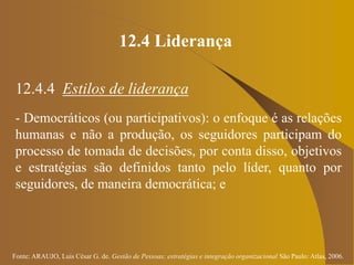 Fonte: ARAUJO, Luis César G. de. Gestão de Pessoas; estratégias e integração organizacional São Paulo: Atlas, 2006.
12.4 Liderança
12.4.4 Estilos de liderança
- Democráticos (ou participativos): o enfoque é as relações
humanas e não a produção, os seguidores participam do
processo de tomada de decisões, por conta disso, objetivos
e estratégias são definidos tanto pelo líder, quanto por
seguidores, de maneira democrática; e
 