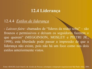 Fonte: ARAUJO, Luis César G. de. Gestão de Pessoas; estratégias e integração organizacional São Paulo: Atlas, 2006.
12.4 Liderança
12.4.4 Estilos de liderança
- Laissez-faire: chamados de “líderes da rédea solta” – são
frouxos e permissivos e deixam os seguidores fazerem o
que querem” (MEGGINSON, MOSLEY e PIETRI JR.,
1998), esta liberdade pode passar a impressão de que a
liderança não existe, pois não há um foco como nos dois
estilos anteriormente vistos.
 