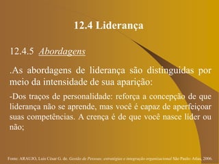 Fonte: ARAUJO, Luis César G. de. Gestão de Pessoas; estratégias e integração organizacional São Paulo: Atlas, 2006.
12.4 Liderança
12.4.5 Abordagens
.As abordagens de liderança são distinguidas por
meio da intensidade de sua aparição:
-Dos traços de personalidade: reforça a concepção de que
liderança não se aprende, mas você é capaz de aperfeiçoar
suas competências. A crença é de que você nasce líder ou
não;
 